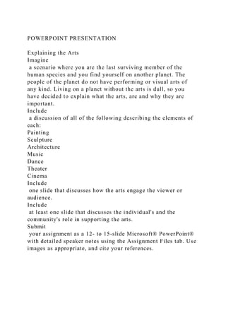 POWERPOINT PRESENTATION
Explaining the Arts
Imagine
a scenario where you are the last surviving member of the
human species and you find yourself on another planet. The
people of the planet do not have performing or visual arts of
any kind. Living on a planet without the arts is dull, so you
have decided to explain what the arts, are and why they are
important.
Include
a discussion of all of the following describing the elements of
each:
Painting
Sculpture
Architecture
Music
Dance
Theater
Cinema
Include
one slide that discusses how the arts engage the viewer or
audience.
Include
at least one slide that discusses the individual's and the
community's role in supporting the arts.
Submit
your assignment as a 12- to 15-slide Microsoft® PowerPoint®
with detailed speaker notes using the Assignment Files tab. Use
images as appropriate, and cite your references.
 