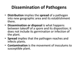 Dissemination of Pathogens
• Distribution implies the spread of a pathogen
into new geographic area and its establishment
there.
• Dissemination or disposal is what happens
between takeoff of a spore and its disposition; it
does not include its germination or infection of
the plant.
• Spread implies that the pathogen reaches and
infects plants.
• Contamination is the movement of inoculums to
susceptible plant.
 