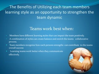 The Benefits of Utilizing each team members 
learning style as an opportunity to strengthen the 
team dynamic 
Teams work best when: 
• Members have different learning styles that can impact the team positively. 
• A combination of styles can create balance and enrich the teams collaborative 
process. 
 Team members recognize how each persons strengths can contribute to the teams 
overall success 
 Learning teams work better when they communicate 
effectively. 
 