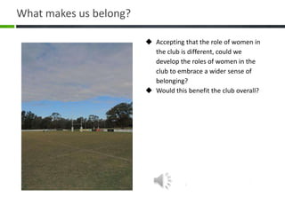  Accepting that the role of women in
the club is different, could we
develop the roles of women in the
club to embrace a wider sense of
belonging?
 Would this benefit the club overall?
What makes us belong?
 