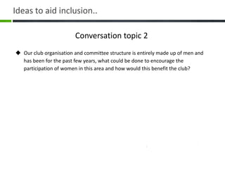 Conversation topic 2
 Our club organisation and committee structure is entirely made up of men and
has been for the past few years, what could be done to encourage the
participation of women in this area and how would this benefit the club?
Ideas to aid inclusion..
 