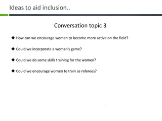 Conversation topic 3
 How can we encourage women to become more active on the field?
 Could we incorporate a woman’s game?
 Could we do some skills training for the women?
 Could we encourage women to train as referees?
Ideas to aid inclusion..
 