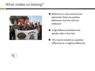  Differences in class and race are
welcomed, these are positive
differences that the club has
embraced
 Large difference between the
gender roles in the club
 This may be viewed as a positive
difference or a negative difference
What makes us belong?
 