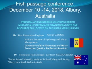 PROPOSAL AN ENGINEERING SOLUTIONS FOR FISH
MIGRATION UPSTREAM AND DOWNSTREAM OVER ONE
DISCHARGE SILL LOCATED ON THE BISTRA MĂRULUI RIVER
Răzvan G.VOICU,
National Institute of Hydrology and Water
Management
Laboratory of Eco-Hydrology and Water
Protection Quality Bucharest,România
Lee Jason BAUMGARTNER
Charles Stuart University, Institute for Land,Water and Society,
Albury, New South Wales Australia
Fish passage conference,
December 10 -14, 2018, Albury,
Australia
Dr. River Restoration Engineer
Freshwater Fish EcologistDr.
 