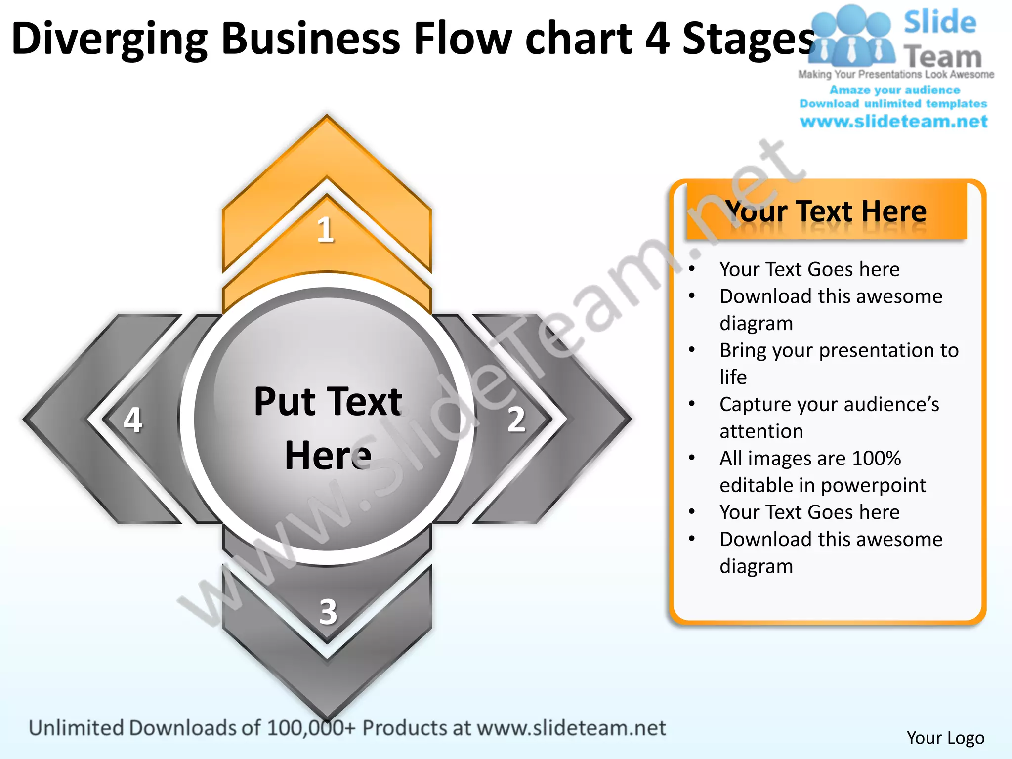 Diverging Business Flow chart 4 Stages


                                   Your Text Here
              1
                               •   Your Text Goes here
                               •   Download this awesome
                                   diagram
                               •   Bring your presentation to
                                   life

     4     Put Text    2
                               •   Capture your audience’s
                                   attention
            Here               •   All images are 100%
                                   editable in powerpoint
                               •   Your Text Goes here
                               •   Download this awesome
                                   diagram

              3


                                                       Your Logo
 