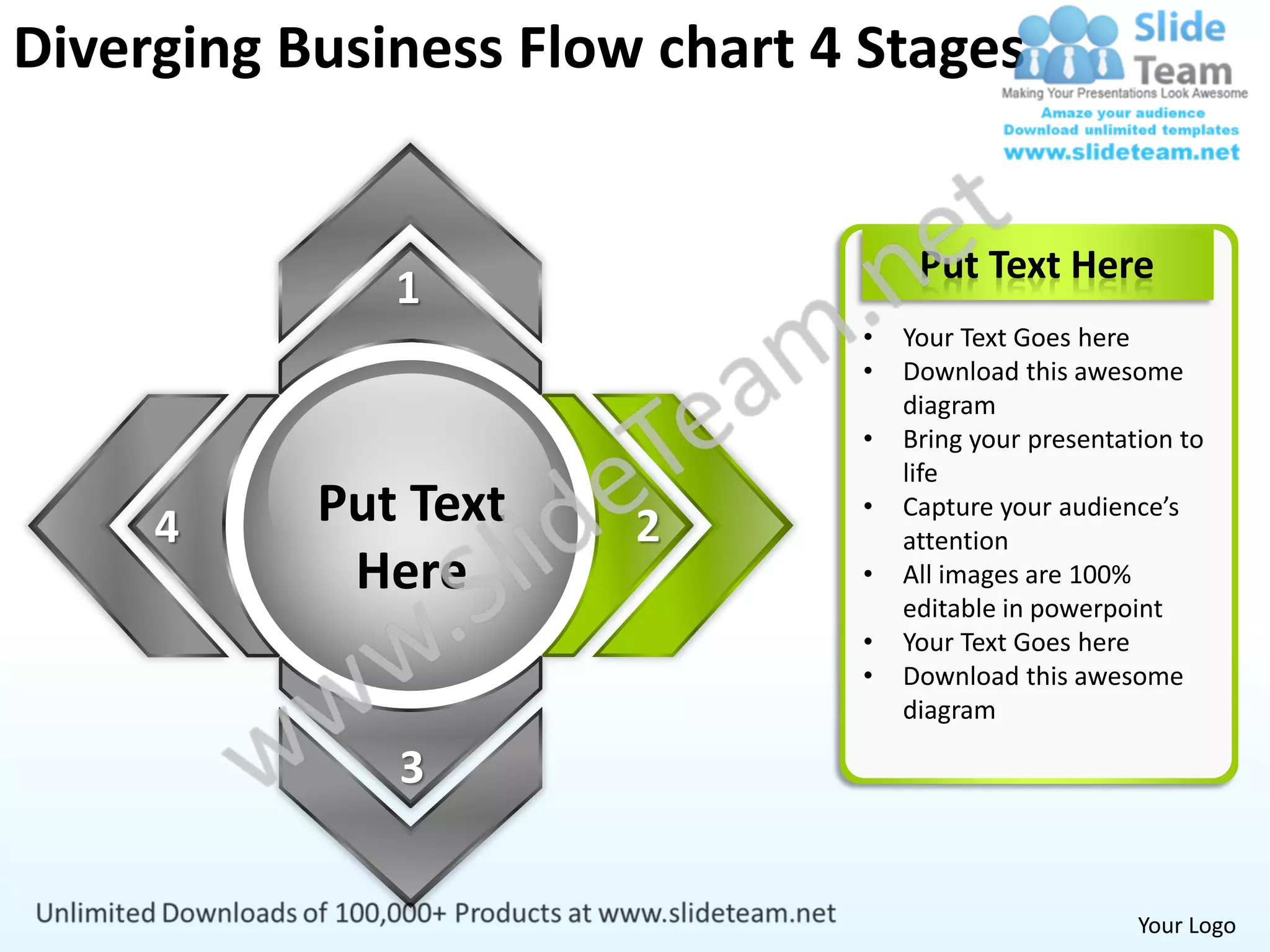 Diverging Business Flow chart 4 Stages


                                    Put Text Here
              1
                               •   Your Text Goes here
                               •   Download this awesome
                                   diagram
                               •   Bring your presentation to
                                   life

     4     Put Text    2
                               •   Capture your audience’s
                                   attention
            Here               •   All images are 100%
                                   editable in powerpoint
                               •   Your Text Goes here
                               •   Download this awesome
                                   diagram

              3


                                                       Your Logo
 