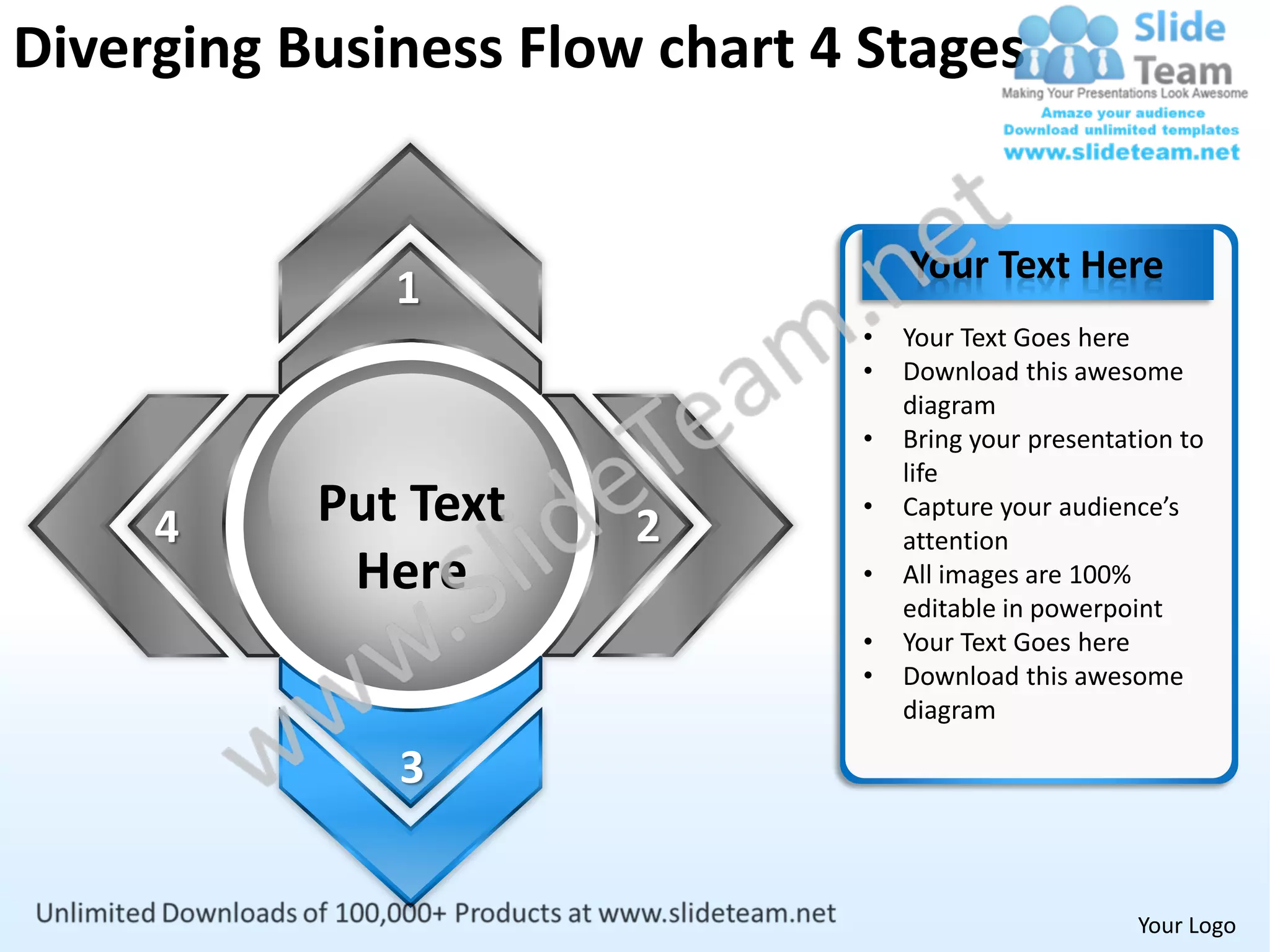 Diverging Business Flow chart 4 Stages


                                   Your Text Here
              1
                               •   Your Text Goes here
                               •   Download this awesome
                                   diagram
                               •   Bring your presentation to
                                   life

     4     Put Text    2
                               •   Capture your audience’s
                                   attention
            Here               •   All images are 100%
                                   editable in powerpoint
                               •   Your Text Goes here
                               •   Download this awesome
                                   diagram

              3


                                                       Your Logo
 