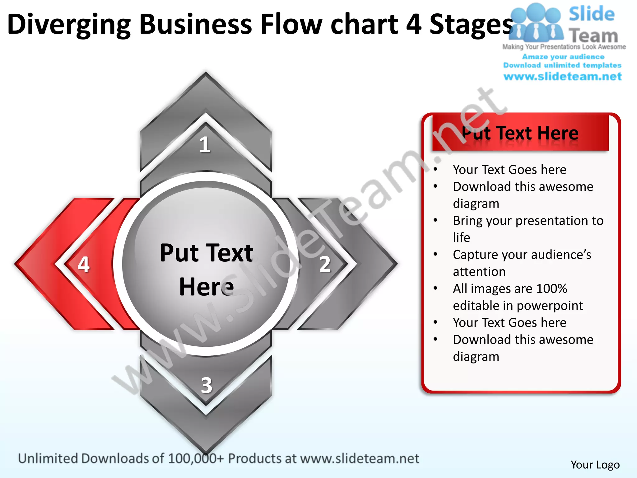 Diverging Business Flow chart 4 Stages


                                    Put Text Here
              1
                               •   Your Text Goes here
                               •   Download this awesome
                                   diagram
                               •   Bring your presentation to
                                   life

     4     Put Text    2
                               •   Capture your audience’s
                                   attention
            Here               •   All images are 100%
                                   editable in powerpoint
                               •   Your Text Goes here
                               •   Download this awesome
                                   diagram

              3


                                                       Your Logo
 