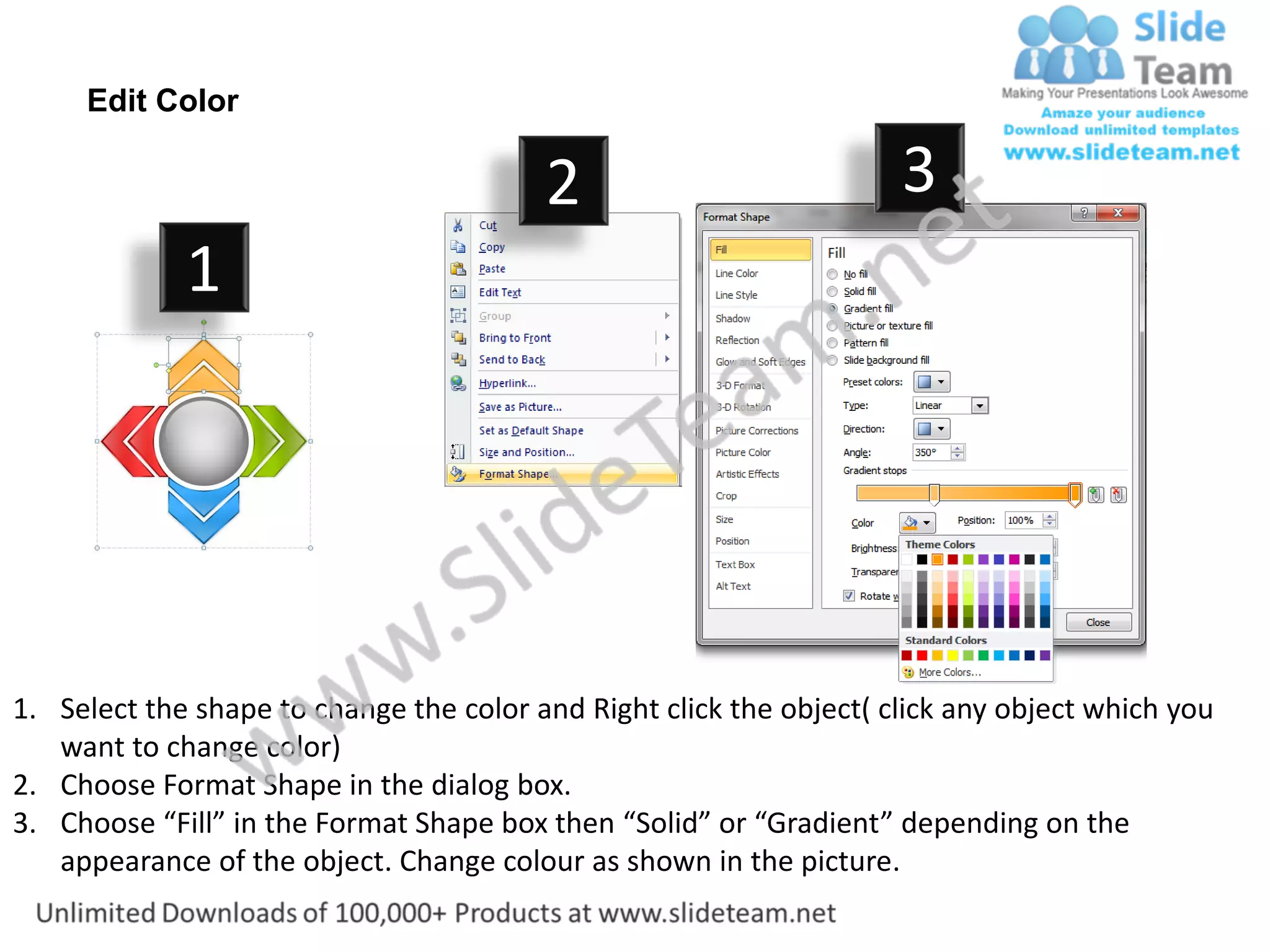 Edit Color

                                         2                           3
             1




1. Select the shape to change the color and Right click the object( click any object which you
   want to change color)
2. Choose Format Shape in the dialog box.
3. Choose “Fill” in the Format Shape box then “Solid” or “Gradient” depending on the
   appearance of the object. Change colour as shown in the picture.
 