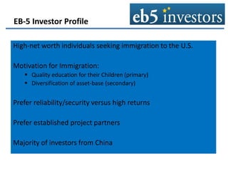 EB-5 Investor Profile
High-net worth individuals seeking immigration to the U.S.
Motivation for Immigration:
 Quality education for their Children (primary)
 Diversification of asset-base (secondary)
Prefer reliability/security versus high returns
Prefer established project partners
Majority of investors from China
 