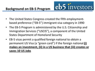 Background on EB-5 Program
• The United States Congress created the fifth employment-
based preference (“EB-5”) immigrant visa category in 1990
• The EB-5 Program is administered by the U.S. Citizenship and
Immigration Services (“USCIS”), a component of the United
States Department of Homeland Security
• EB-5 visas permit a qualified foreign national to obtain a
permanent US Visa (a “green card”) if the foreign national (i)
makes an investment, (ii) in a US business that (iii) creates or
saves 10 US Jobs
 