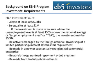 Background on EB-5 Program
Investment Requirements
EB-5 Investments must:
- Create at least 10 US Jobs
- Be equal to at least $1M
If the investment is made in an area where the
unemployment level is at least 150% above the national average
(a “target employment area” or “TEA”), the investment may be
$500k
- Be actively managed by the foreign national. Ownership of a
limited partnership interest satisfies this requirement.
- Be made in a new or substantially reorgianized commercial
enterprise
- Be at risk (no guaranteed repayment or job creation)
- Be made from lawfully obtained funds
 