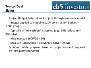 Typical Deal
Sizing
• Project Budget Determines # of jobs through economic model
- Budget applied to model (e.g., $x construction budget =
1,000 jobs)
- Typically, a “job cushion” is applied (e.g., 10% reduction =
900 jobs)
- Max Investors (900/10 = 90)
- Max size (90 x $500k = $45M; 90 x $1M = $90M)
• Economic model prepared based on projections and prepared
by third party economist
 