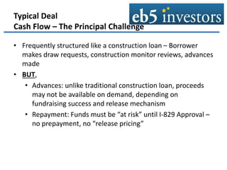Typical Deal
Cash Flow – The Principal Challenge
• Frequently structured like a construction loan – Borrower
makes draw requests, construction monitor reviews, advances
made
• BUT,
• Advances: unlike traditional construction loan, proceeds
may not be available on demand, depending on
fundraising success and release mechanism
• Repayment: Funds must be “at risk” until I-829 Approval –
no prepayment, no “release pricing”
 
