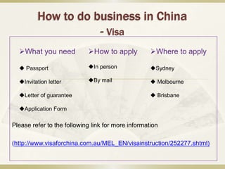How to do business in China
                    - Visa
  What you need            How to apply           Where to apply

   Passport                In person              Sydney

  Invitation letter        By mail                 Melbourne

  Letter of guarantee                               Brisbane

  Application Form

Please refer to the following link for more information

(http://www.visaforchina.com.au/MEL_EN/visainstruction/252277.shtml)
 