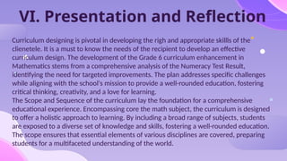 VI. Presentation and Reflection
Curriculum designing is pivotal in developing the righ and appropriate skillls of the
clienetele. It is a must to know the needs of the recipient to develop an effective
curriculum design. The development of the Grade 6 curriculum enhancement in
Mathematics stems from a comprehensive analysis of the Numeracy Test Result,
identifying the need for targeted improvements. The plan addresses specific challenges
while aligning with the school's mission to provide a well-rounded education, fostering
critical thinking, creativity, and a love for learning.
The Scope and Sequence of the curriculum lay the foundation for a comprehensive
educational experience. Encompassing core the math subject, the curriculum is designed
to offer a holistic approach to learning. By including a broad range of subjects, students
are exposed to a diverse set of knowledge and skills, fostering a well-rounded education.
The scope ensures that essential elements of various disciplines are covered, preparing
students for a multifaceted understanding of the world.
 