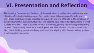 VI. Presentation and Reflection
The Learning Outcomes are the heart of the curriculum, providing clear and measurable
objectives for student achievement. Each subject area delineates specific skills and
knowledge that students are expected to acquire by the end of Grade 6. The emphasis on
clarity ensures that educators, students, and parents have a shared understanding of what
success looks like. These outcomes serve as a roadmap, guiding the teaching and learning
process. They not only measure academic proficiency but also encompass broader skills
like critical thinking, problem-solving, and creativity, aligning with the overarching goals of
a well-rounded education.
 