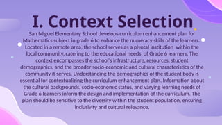 I. Context Selection
San Miguel Elementary School develops curriculum enhancement plan for
Mathematics subject in grade 6 to enhance the numeracy skills of the learners.
Located in a remote area, the school serves as a pivotal institution within the
local community, catering to the educational needs of Grade 6 learners. The
context encompasses the school's infrastructure, resources, student
demographics, and the broader socio-economic and cultural characteristics of the
community it serves. Understanding the demographics of the student body is
essential for contextualizing the curriculum enhancement plan. Information about
the cultural backgrounds, socio-economic status, and varying learning needs of
Grade 6 learners inform the design and implementation of the curriculum. The
plan should be sensitive to the diversity within the student population, ensuring
inclusivity and cultural relevance.
 