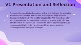 VI. Presentation and Reflection
A noteworthy aspect is the integration and synergy between the strengths
and limitations identified. For instance, the emphasis on professional
development aligns with the need for adaptability. Well-trained educators
are better equipped to navigate unforeseen changes and make informed
adjustments to the curriculum. Similarly, the holistic approach contributes
to the adaptability by fostering a diverse skill set among students,
preparing them for a range of challenges.
 