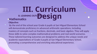 III. Curriculum
Design
B. LEARNING OUTCOMES
Mathematics
Objective:
By the end of the school year Grade 6 pupils at San Miguel Elementary School
will demonstrate proficiency in advanced arithmetic operations, including
mastery of concepts such as fractions, decimals, and basic algebra. They will apply
these skills to solve complex mathematical problems and real-world scenarios.
These tailored learning outcomes are designed to address the unique needs and
academic expectations of Grade 6 pupils at San Miguel Elementary School,
promoting a comprehensive and enriching educational experience.
 
