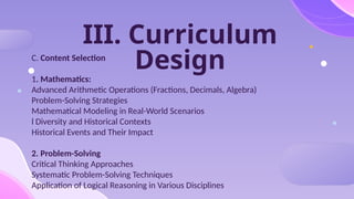 III. Curriculum
Design
C. Content Selection
1. Mathematics:
Advanced Arithmetic Operations (Fractions, Decimals, Algebra)
Problem-Solving Strategies
Mathematical Modeling in Real-World Scenarios
l Diversity and Historical Contexts
Historical Events and Their Impact
2. Problem-Solving
Critical Thinking Approaches
Systematic Problem-Solving Techniques
Application of Logical Reasoning in Various Disciplines
 