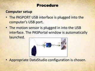 Procedure
Computer setup
• The PASPORT USB interface is plugged into the
  computer’s USB port.
• The motion sensor is plugged in into the USB
  interface. The PASPortal window is automatically
  launched.




• Appropriate DataStudio configuration is chosen.
 