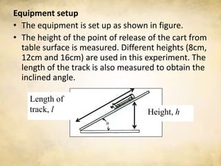 Equipment setup
• The equipment is set up as shown in figure.
• The height of the point of release of the cart from
  table surface is measured. Different heights (8cm,
  12cm and 16cm) are used in this experiment. The
  length of the track is also measured to obtain the
  inclined angle.

    Length of
    track, l                        Height, h
 