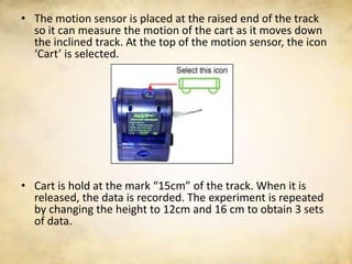 • The motion sensor is placed at the raised end of the track
  so it can measure the motion of the cart as it moves down
  the inclined track. At the top of the motion sensor, the icon
  ‘Cart’ is selected.




• Cart is hold at the mark “15cm” of the track. When it is
  released, the data is recorded. The experiment is repeated
  by changing the height to 12cm and 16 cm to obtain 3 sets
  of data.
 