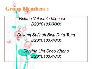 Viviana Velenthia Micheal
       D2010103XXXX

Dayang Sufinah Binti Datu Teng
      D2010103XXXX

   Darvina Lim Choo Kheng
       D2010103XXXX
 