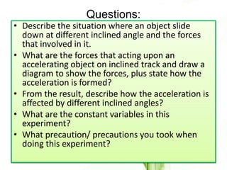 Questions:
• Describe the situation where an object slide
  down at different inclined angle and the forces
  that involved in it.
• What are the forces that acting upon an
  accelerating object on inclined track and draw a
  diagram to show the forces, plus state how the
  acceleration is formed?
• From the result, describe how the acceleration is
  affected by different inclined angles?
• What are the constant variables in this
  experiment?
• What precaution/ precautions you took when
  doing this experiment?
 