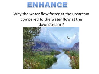 Why the water flow faster at the upstream
   compared to the water flow at the
            downstream ?
 