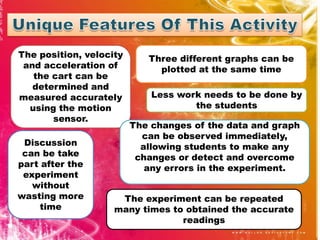 The position, velocity      Three different graphs can be
 and acceleration of          plotted at the same time
   the cart can be
   determined and
measured accurately          Less work needs to be done by
  using the motion                   the students
       sensor.
                         The changes of the data and graph
                           can be observed immediately,
 Discussion                allowing students to make any
 can be take              changes or detect and overcome
part after the              any errors in the experiment.
 experiment
   without
wasting more         The experiment can be repeated
     time           many times to obtained the accurate
                                 readings
 