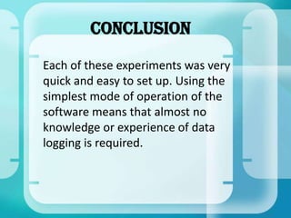 Conclusion
Each of these experiments was very
quick and easy to set up. Using the
simplest mode of operation of the
software means that almost no
knowledge or experience of data
logging is required.
 
