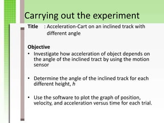Carrying out the experiment
Title   : Acceleration-Cart on an inclined track with
          different angle

Objective
• Investigate how acceleration of object depends on
  the angle of the inclined tract by using the motion
  sensor

• Determine the angle of the inclined track for each
  different height, h

• Use the software to plot the graph of position,
  velocity, and acceleration versus time for each trial.
 