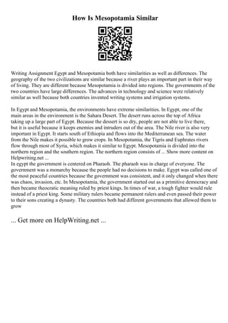 How Is Mesopotamia Similar
Writing Assignment Egypt and Mesopotamia both have similarities as well as differences. The
geography of the two civilizations are similar because a river plays an important part in their way
of living. They are different because Mesopotamia is divided into regions. The governments of the
two countries have large differences. The advances in technology and science were relatively
similar as well because both countries invented writing systems and irrigation systems.
In Egypt and Mesopotamia, the environments have extreme similarities. In Egypt, one of the
main areas in the environment is the Sahara Desert. The desert runs across the top of Africa
taking up a large part of Egypt. Because the dessert is so dry, people are not able to live there,
but it is useful because it keeps enemies and intruders out of the area. The Nile river is also very
important in Egypt. It starts south of Ethiopia and flows into the Mediterranean sea. The water
from the Nile makes it possible to grow crops. In Mesopotamia, the Tigris and Euphrates rivers
flow through most of Syria, which makes it similar to Egypt. Mesopotamia is divided into the
northern region and the southern region. The northern region consists of ... Show more content on
Helpwriting.net ...
In egypt the government is centered on Pharaoh. The pharaoh was in charge of everyone. The
government was a monarchy because the people had no decisions to make. Egypt was called one of
the most peaceful countries because the government was consistent, and it only changed when there
was chaos, invasion, etc. In Mesopotamia, the government started out as a primitive democracy and
then became theocratic meaning ruled by priest kings. In times of war, a tough fighter would rule
instead of a priest king. Some military rulers became permanent rulers and even passed their power
to their sons creating a dynasty. The countries both had different governments that allowed them to
grow
... Get more on HelpWriting.net ...
 