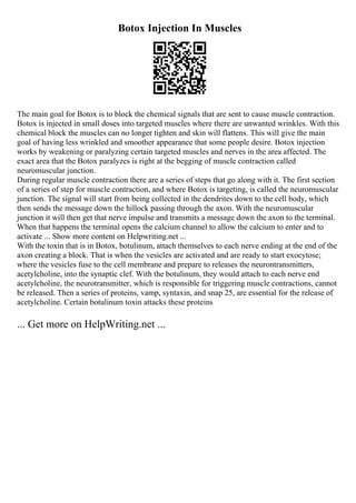 Botox Injection In Muscles
The main goal for Botox is to block the chemical signals that are sent to cause muscle contraction.
Botox is injected in small doses into targeted muscles where there are unwanted wrinkles. With this
chemical block the muscles can no longer tighten and skin will flattens. This will give the main
goal of having less wrinkled and smoother appearance that some people desire. Botox injection
works by weakening or paralyzing certain targeted muscles and nerves in the area affected. The
exact area that the Botox paralyzes is right at the begging of muscle contraction called
neuromuscular junction.
During regular muscle contraction there are a series of steps that go along with it. The first section
of a series of step for muscle contraction, and where Botox is targeting, is called the neuromuscular
junction. The signal will start from being collected in the dendrites down to the cell body, which
then sends the message down the hillock passing through the axon. With the neuromuscular
junction it will then get that nerve impulse and transmits a message down the axon to the terminal.
When that happens the terminal opens the calcium channel to allow the calcium to enter and to
activate ... Show more content on Helpwriting.net ...
With the toxin that is in Botox, botulinum, attach themselves to each nerve ending at the end of the
axon creating a block. That is when the vesicles are activated and are ready to start exocytose;
where the vesicles fuse to the cell membrane and prepare to releases the neurontransmitters,
acetylcholine, into the synaptic clef. With the botulinum, they would attach to each nerve end
acetylcholine, the neurotransmitter, which is responsible for triggering muscle contractions, cannot
be released. Then a series of proteins, vamp, syntaxin, and snap 25, are essential for the release of
acetylcholine. Certain botulinum toxin attacks these proteins
... Get more on HelpWriting.net ...
 