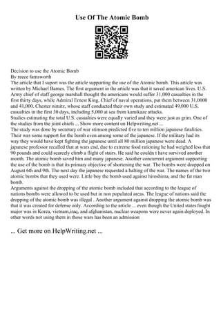 Use Of The Atomic Bomb
Decision to use the Atomic Bomb
By reece farnsworth
The article that I suport was the article supporting the use of the Atomic bomb. This article was
written by Michael Barnes. The first argument in the article was that it saved american lives. U.S.
Army chief of staff george marshall thought the americans would suffer 31,000 casualties in the
first thirty days, while Admiral Ernest King, Chief of naval operations, put them between 31,0000
and 41,000. Chester nimitz, whose staff conducted their own study and estimated 49,000 U.S.
casualties in the first 30 days, including 5,000 at sea from kamikaze attacks.
Studies estimating the total U.S. casualties were equally varied and they were just as grim. One of
the studies from the joint chiefs ... Show more content on Helpwriting.net ...
The study was done by secretary of war stimson predicted five to ten million japanese fatalities.
Their was some support for the bomb even among some of the japanese. If the military had its
way they would have kept fighting the japanese until all 80 million japanese were dead. A
japanese professor recalled that at wars end, due to extreme food rationing he had weighed less that
90 pounds and could scarcely climb a flight of stairs. He said he couldn t have survived another
month. The atomic bomb saved him and many japanese. Another concurrent argument supporting
the use of the bomb is that its primary objective of shortening the war. The bombs were dropped on
August 6th and 9th. The next day the japanese requested a halting of the war. The names of the two
atomic bombs that they used were. Little boy the bomb used against hiroshima, and the fat man
bomb.
Arguments against the dropping of the atomic bomb included that according to the league of
nations bombs were allowed to be used but in non populated areas. The league of nations said the
dropping of the atomic bomb was illegal . Another argument against dropping the atomic bomb was
that it was created for defense only. According to the article ... even though the United statesfought
major was in Korea, vietnam,iraq, and afghanistan, nuclear weapons were never again deployed. In
other words not using them in those wars has been an admission
... Get more on HelpWriting.net ...
 