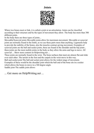 Joints
Where two bones meet or link, it is called a joint or an articulation. Joints can be classified
according to their structure and by the types of movement they allow. The body has more than 300
different joints.
In the body there are three types of joints...
Moveable/Synovial joints Moveable joints allow for maximum movement. Moveable or synovial
joints are normally found in the limbs, as we use these parts more than anything. Ligaments help
to provide the stability of the bones, also the muscles contract giving movement. Examples of
synovial joints are the ball and socket joints, these are found in the shoulder and the hip joints ,
these joints are the most mobile joints in the body as they allow the arms and legs to move. All
synovial ... Show more content on Helpwriting.net ...
These joints are normally found in the wrist. The bone surfaces that meet are almost flat and slide
over each other. The tarsals in the foot and the carpals in the wrist move in this way.
Ball and socket joint The ball and socket joint allows for the widest range of movement.
Examples of these would be the shoulder joint which the ball end of the bone sits in a socket
which allows the bones to move in a 360 degree angle.
Saddle joint The saddle joint allows
... Get more on HelpWriting.net ...
 