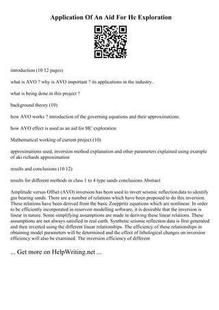 Application Of An Aid For Hc Exploration
introduction (10 12 pages)
what is AVO ? why is AVO important ? its applications in the industry..
what is being done in this project ?
background theory (10)
how AVO works ? introduction of the governing equations and their approximations.
how AVO effect is used as an aid for HC exploration
Mathematical working of current project (10)
approximations used, inversion method explanation and other parameters explained using example
of aki richards approximation
results and conclusions (10 12)
results for different methods in class 1 to 4 type sands conclusions Abstract
Amplitude versus Offset (AVO) inversion has been used to invert seismic reflectiondata to identify
gas bearing sands. There are a number of relations which have been proposed to do this inversion.
These relations have been derived from the basic Zoeppritz equations which are nonlinear. In order
to be efficiently incorporated in reservoir modelling software, it is desirable that the inversion is
linear in nature. Some simplifying assumptions are made in deriving these linear relations. These
assumptions are not always satisfied in real earth. Synthetic seismic reflection data is first generated
and then inverted using the different linear relationships. The efficiency of these relationships in
obtaining model parameters will be determined and the effect of lithological changes on inversion
efficiency will also be examined. The inversion efficiency of different
... Get more on HelpWriting.net ...
 