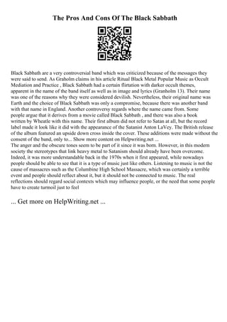 The Pros And Cons Of The Black Sabbath
Black Sabbath are a very controversial band which was criticized because of the messages they
were said to send. As Graholm claims in his article Ritual Black Metal Popular Music as Occult
Mediation and Practice , Black Sabbath had a certain flirtation with darker occult themes,
apparent in the name of the band itself as well as in image and lyrics (Granholm 13). Their name
was one of the reasons why they were considered devilish. Nevertheless, their original name was
Earth and the choice of Black Sabbath was only a compromise, because there was another band
with that name in England. Another controversy regards where the name came from. Some
people argue that it derives from a movie called Black Sabbath , and there was also a book
written by Wheatle with this name. Their first album did not refer to Satan at all, but the record
label made it look like it did with the appearance of the Satanist Anton LaVey. The British release
of the album featured an upside down cross inside the cover. These additions were made without the
consent of the band, only to... Show more content on Helpwriting.net ...
The anger and the obscure tones seem to be part of it since it was born. However, in this modern
society the stereotypes that link heavy metal to Satanism should already have been overcome.
Indeed, it was more understandable back in the 1970s when it first appeared, while nowadays
people should be able to see that it is a type of music just like others. Listening to music is not the
cause of massacres such as the Columbine High School Massacre, which was certainly a terrible
event and people should reflect about it, but it should not be connected to music. The real
reflections should regard social contexts which may influence people, or the need that some people
have to create turmoil just to feel
... Get more on HelpWriting.net ...
 