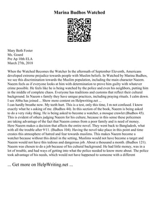 Marina Budhos Watched
Mary Beth Foster
Ms. Gourd
Pre Ap 10th ELA
March 27th, 2018
When the Watched Becomes the Watcher In the aftermath of September Eleventh, Americans
developed extreme prejudice towards people with Muslim beliefs. In Watched by Marina Budhos,
we see this discrimination towards the Muslim population, including the main character Naeem.
Naeem feels as if everyone looks at him with determination to prove him guilty with whatever
crime possible. He feels like he is being watched by the police and even his neighbors, putting him
in the middle of complete chaos. Everyone has traditions and customs that reflect their cultural
background. In Naeem s family they have unique practices, including praying rituals. I calm down.
I see Abba has joined ... Show more content on Helpwriting.net ...
I can hardly breathe now. My teeth hurt. This is a test, only this time, I m not confused. I know
exactly what he s asking of me. (Budhos 44). In this section of the book, Naeem is being asked
to do a very risky thing. He is being asked to become a watcher, a mosque crawler.(Budhos 45).
This is evident of others judging Naeem for his culture, because in this sense these policemen
are taking advantage of the fact that Naeem comes from a poor family and is need of money.
Here Naeem makes a decision that affects the entire novel. They went back to Bangladesh, what
with all the trouble after 9/11. (Budhos 104). Having the novel take place in this point and time
creates this atmosphere of hatred and fear towards muslims. This makes Naeem become a
watcher because without this detail in the setting, Muslims would not have become a target and
Naeem would not have this tedious and dangerous job. About a thousand a month. (Budhos 121).
Naeem was chosen to do a job because of his cultural background. He had little money, was in a
lot of trouble, and had ways of getting into what the police needed to know more about. The police
took advantage of his needs, which would not have happened to someone with a different
... Get more on HelpWriting.net ...
 