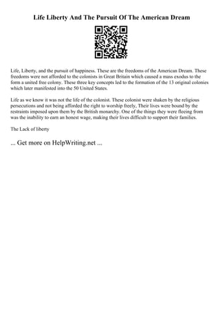 Life Liberty And The Pursuit Of The American Dream
Life, Liberty, and the pursuit of happiness. These are the freedoms of the American Dream. These
freedoms were not afforded to the colonists in Great Britain which caused a mass exodus to the
form a united free colony. These three key concepts led to the formation of the 13 original colonies
which later manifested into the 50 United States.
Life as we know it was not the life of the colonist. These colonist were shaken by the religious
persecutions and not being afforded the right to worship freely, Their lives were bound by the
restraints imposed upon them by the British monarchy. One of the things they were fleeing from
was the inability to earn an honest wage, making their lives difficult to support their families.
The Lack of liberty
... Get more on HelpWriting.net ...
 
