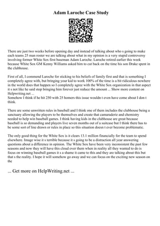 Adam Laroche Case Study
There are just two weeks before opening day and instead of talking about who s going to make
each teams 25 man roster we are talking about what in my opinion is a very stupid controversy
involving former White Sox first baseman Adam Laroche. Laroche retired earlier this week
because White Sox GM Kenny Williams asked him to cut back on the time his son Drake spent in
the clubhouse.
First of all, I commend Laroche for sticking to his beliefs of family first and that is something I
completely agree with, but bringing your kid to work 100% of the time is a bit ridiculous nowhere
in the world does that happen so I completely agree with the White Sox organization in that aspect
it s not like he said stop bringing him forever just reduce the amount ... Show more content on
Helpwriting.net ...
Somehow I think if he hit 250 with 25 homers this issue wouldn t even have come about I don t
think.
There are some unwritten rules in baseball and I think one of them includes the clubhouse being a
sanctuary allowing the players to be themselves and create that camaraderie and chemistry
needed to help win baseball games. I think having kids in the clubhouse are great because
baseball is so demanding and players live seven months out of a suitcase but I think there has to
be some sort of line drawn or rules in place so this situation doesn t ever become problematic.
The only good thing for the White Sox is it clears 13.1 million financially for the team to spend
elsewhere. Image wise it s terrible because it s going to be a distraction all year answering
questions about a difference in opinion. The White Sox have been very inconsistent the past few
seasons and now they will have this cloud over them when in reality all they wanted to do is
focus on winning baseball games it s a shame it came to this and they are talking about this but
that s the reality. I hope it will somehow go away and we can focus on the exciting new season on
the
... Get more on HelpWriting.net ...
 