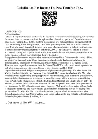 Globalization Has Become The New Term For The...
II. DESCRIPTION
A. Globalization
Related Theory Globalization has become the new term for the international economy, which makes
the nations have become more reliant through the flow of services, goods, and financial resources
since 1970s (Gereffi et al., 2001). The term globalization was not created until the second half of
twentieth century, it has a longer history. The word globe originated from the fifteenth century
etymologically, which is derived from the Latin word globus and started to indicate an illustration
of the earth hundred years ago (Smelser and Baltes, 2001). The word global arrived in the late
seventeenth century and began to entitle world scale term in the late nineteenth century, also to its
earlier meaning ... Show more content on Helpwriting.net ...
Foreign Direct Investment happens when a resources invested by a firm outside its country. There
are a lot of barriers such as tariffs on imports of produced goods. Technological change in
communication, information processing, and transportation technologies is the second factor.
There are some major developments since the Second World War ended, such as microprocessors
and telecommunications, internet, and transportation technology (Hill, 2005).
Implication on Research Subject As the pioneer of global retailing industry, Wal Mart under Sam
Walton developed its policy of Everyday Low Prices (EDLP) under Sam Walton. Wal Mart also
increased profits significantly through approval of new technology, such as uniform product codes,
automated distribution centers, investment on a satellite system which is believed as the driving
force in Wal Mart s future success (Brea SolГs, Casadesus Masanell and Grifell TatjГ©, 2014). In
addition, e commerce has been one of Wal Mart ultimate weapon in order to face the globalization
era. It accounts for $10 billion in annual sales. Moreover, Wal Mart has been trying with methods
to integrate e commerce into its actions and give customers much more choices for buying some
goods and stuffs. Also, Wal Mart proclaimed a sample program which allows customers who
demand groceries from Wal Mart s website to go to the pickup center and collect it without leaving
their vehicles (Mass Market Retailers, 2014).
... Get more on HelpWriting.net ...
 
