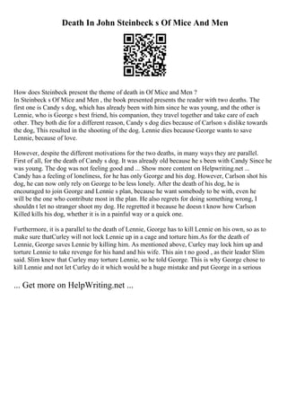 Death In John Steinbeck s Of Mice And Men
How does Steinbeck present the theme of death in Of Mice and Men ?
In Steinbeck s Of Mice and Men , the book presented presents the reader with two deaths. The
first one is Candy s dog, which has already been with him since he was young, and the other is
Lennie, who is George s best friend, his companion, they travel together and take care of each
other. They both die for a different reason, Candy s dog dies because of Carlson s dislike towards
the dog, This resulted in the shooting of the dog. Lennie dies because George wants to save
Lennie, because of love.
However, despite the different motivations for the two deaths, in many ways they are parallel.
First of all, for the death of Candy s dog. It was already old because he s been with Candy Since he
was young. The dog was not feeling good and ... Show more content on Helpwriting.net ...
Candy has a feeling of loneliness, for he has only George and his dog. However, Carlson shot his
dog, he can now only rely on George to be less lonely. After the death of his dog, he is
encouraged to join George and Lennie s plan, because he want somebody to be with, even he
will be the one who contribute most in the plan. He also regrets for doing something wrong, I
shouldn t let no stranger shoot my dog. He regretted it because he doesn t know how Carlson
Killed kills his dog, whether it is in a painful way or a quick one.
Furthermore, it is a parallel to the death of Lennie, George has to kill Lennie on his own, so as to
make sure thatCurley will not lock Lennie up in a cage and torture him.As for the death of
Lennie, George saves Lennie by killing him. As mentioned above, Curley may lock him up and
torture Lennie to take revenge for his hand and his wife. This ain t no good , as their leader Slim
said. Slim knew that Curley may torture Lennie, so he told George. This is why George chose to
kill Lennie and not let Curley do it which would be a huge mistake and put George in a serious
... Get more on HelpWriting.net ...
 