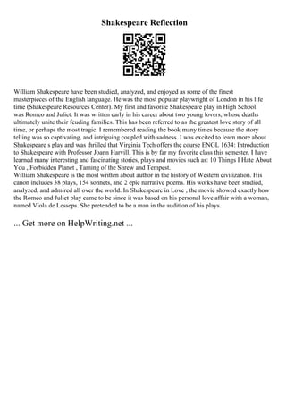 Shakespeare Reflection
William Shakespeare have been studied, analyzed, and enjoyed as some of the finest
masterpieces of the English language. He was the most popular playwright of London in his life
time (Shakespeare Resources Center). My first and favorite Shakespeare play in High School
was Romeo and Juliet. It was written early in his career about two young lovers, whose deaths
ultimately unite their feuding families. This has been referred to as the greatest love story of all
time, or perhaps the most tragic. I remembered reading the book many times because the story
telling was so captivating, and intriguing coupled with sadness. I was excited to learn more about
Shakespeare s play and was thrilled that Virginia Tech offers the course ENGL 1634: Introduction
to Shakespeare with Professor Joann Harvill. This is by far my favorite class this semester. I have
learned many interesting and fascinating stories, plays and movies such as: 10 Things I Hate About
You , Forbidden Planet , Taming of the Shrew and Tempest.
William Shakespeare is the most written about author in the history of Western civilization. His
canon includes 38 plays, 154 sonnets, and 2 epic narrative poems. His works have been studied,
analyzed, and admired all over the world. In Shakespeare in Love , the movie showed exactly how
the Romeo and Juliet play came to be since it was based on his personal love affair with a woman,
named Viola de Lesseps. She pretended to be a man in the audition of his plays.
... Get more on HelpWriting.net ...
 