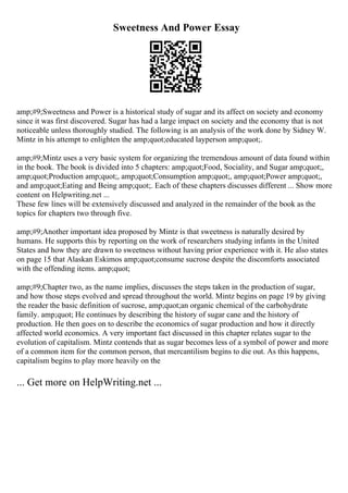 Sweetness And Power Essay
amp;#9;Sweetness and Power is a historical study of sugar and its affect on society and economy
since it was first discovered. Sugar has had a large impact on society and the economy that is not
noticeable unless thoroughly studied. The following is an analysis of the work done by Sidney W.
Mintz in his attempt to enlighten the amp;quot;educated layperson amp;quot;.
amp;#9;Mintz uses a very basic system for organizing the tremendous amount of data found within
in the book. The book is divided into 5 chapters: amp;quot;Food, Sociality, and Sugar amp;quot;,
amp;quot;Production amp;quot;, amp;quot;Consumption amp;quot;, amp;quot;Power amp;quot;,
and amp;quot;Eating and Being amp;quot;. Each of these chapters discusses different ... Show more
content on Helpwriting.net ...
These few lines will be extensively discussed and analyzed in the remainder of the book as the
topics for chapters two through five.
amp;#9;Another important idea proposed by Mintz is that sweetness is naturally desired by
humans. He supports this by reporting on the work of researchers studying infants in the United
States and how they are drawn to sweetness without having prior experience with it. He also states
on page 15 that Alaskan Eskimos amp;quot;consume sucrose despite the discomforts associated
with the offending items. amp;quot;
amp;#9;Chapter two, as the name implies, discusses the steps taken in the production of sugar,
and how those steps evolved and spread throughout the world. Mintz begins on page 19 by giving
the reader the basic definition of sucrose, amp;quot;an organic chemical of the carbohydrate
family. amp;quot; He continues by describing the history of sugar cane and the history of
production. He then goes on to describe the economics of sugar production and how it directly
affected world economics. A very important fact discussed in this chapter relates sugar to the
evolution of capitalism. Mintz contends that as sugar becomes less of a symbol of power and more
of a common item for the common person, that mercantilism begins to die out. As this happens,
capitalism begins to play more heavily on the
... Get more on HelpWriting.net ...
 