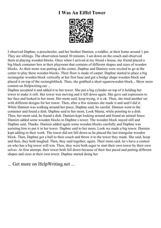 I Was An Eiffel Tower
I observed Daphne, a preschooler, and her brother Damien, a toddler, at their home around 1 pm.
They are siblings. The observation lasted 30 minutes. I sat down on the couch and observed
them at playing wooden blocks. Once when I arrived at my friend s house, my friend placed a
big black container box at their playroom that contains of different shapes and sizes of wooden
blocks. As their mom was putting at the center, Daphne and Damien were excited to go at the
center to play these wooden blocks. Their floor is made of carpet. Daphne started to place a big
rectangular wooden block vertically at her first base and got a bridge shape wooden block and
placed it on top of the rectangleblock. Then, she grabbed a short squarewooden block... Show more
content on Helpwriting.net ...
Daphne accepted it and added it to her tower. She put a big cylinder on top of it holding her
tower to make it still. Her tower was moving and it fell down again. She gave sad expression to
her face and looked to her mom. Her mom said, keep trying, it is ok. Then, she tried another set
with different designs for her tower. Then, after a few minutes she made it and said I did it.
While Damien was walking around her piece, Daphne said, be careful. Damien went to the
container and found a dish. Daphne said to her mom, Look Mama, while pointing to a dish.
Then, her mom said, he found a dish. Damien kept looking around and found an animal fence.
Damien added some wooden blocks to Daphne s tower. The wooden block stayed still and
Daphne said, Thanks. Damien added again some wooden blocks carefully and Daphne was
assisting him to put it in her tower. Daphne said to her mom, Look we made a big tower. Damien
kept adding to their work. The tower did not fall down as he placed the last triangular wooden
block. Then, Daphne got a ball to their couch and throw it to the tower they made. She said, hoop
and then, they both laughed. Then, they said together, again. Their mom said, let s have a contest
on who has a big tower will win. Then, they were both eager to start their own tower by their own
selves. At first attempt, their tower both fell down because of their fast paced and putting different
shapes and sizes at their own tower. Daphne started doing her
... Get more on HelpWriting.net ...
 