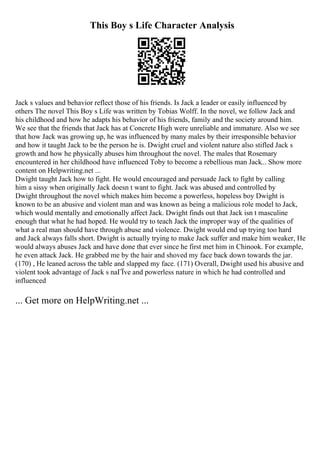 This Boy s Life Character Analysis
Jack s values and behavior reflect those of his friends. Is Jack a leader or easily influenced by
others The novel This Boy s Life was written by Tobias Wolff. In the novel, we follow Jack and
his childhood and how he adapts his behavior of his friends, family and the society around him.
We see that the friends that Jack has at Concrete High were unreliable and immature. Also we see
that how Jack was growing up, he was influenced by many males by their irresponsible behavior
and how it taught Jack to be the person he is. Dwight cruel and violent nature also stifled Jack s
growth and how he physically abuses him throughout the novel. The males that Rosemary
encountered in her childhood have influenced Toby to become a rebellious man Jack... Show more
content on Helpwriting.net ...
Dwight taught Jack how to fight. He would encouraged and persuade Jack to fight by calling
him a sissy when originally Jack doesn t want to fight. Jack was abused and controlled by
Dwight throughout the novel which makes him become a powerless, hopeless boy Dwight is
known to be an abusive and violent man and was known as being a malicious role model to Jack,
which would mentally and emotionally affect Jack. Dwight finds out that Jack isn t masculine
enough that what he had hoped. He would try to teach Jack the improper way of the qualities of
what a real man should have through abuse and violence. Dwight would end up trying too hard
and Jack always falls short. Dwight is actually trying to make Jack suffer and make him weaker, He
would always abuses Jack and have done that ever since he first met him in Chinook. For example,
he even attack Jack. He grabbed me by the hair and shoved my face back down towards the jar.
(170) , He leaned across the table and slapped my face. (171) Overall, Dwight used his abusive and
violent took advantage of Jack s naГЇve and powerless nature in which he had controlled and
influenced
... Get more on HelpWriting.net ...
 