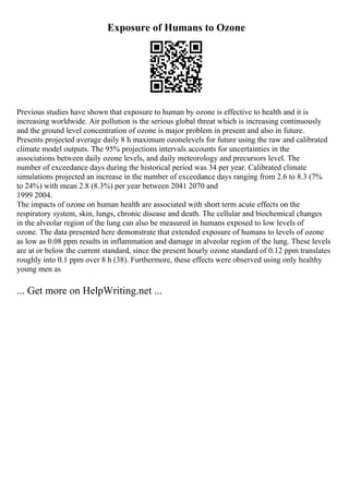 Exposure of Humans to Ozone
Previous studies have shown that exposure to human by ozone is effective to health and it is
increasing worldwide. Air pollution is the serious global threat which is increasing continuously
and the ground level concentration of ozone is major problem in present and also in future.
Presents projected average daily 8 h maximum ozonelevels for future using the raw and calibrated
climate model outputs. The 95% projections intervals accounts for uncertainties in the
associations between daily ozone levels, and daily meteorology and precursors level. The
number of exceedance days during the historical period was 34 per year. Calibrated climate
simulations projected an increase in the number of exceedance days ranging from 2.6 to 8.3 (7%
to 24%) with mean 2.8 (8.3%) per year between 2041 2070 and
1999 2004.
The impacts of ozone on human health are associated with short term acute effects on the
respiratory system, skin, lungs, chronic disease and death. The cellular and biochemical changes
in the alveolar region of the lung can also be measured in humans exposed to low levels of
ozone. The data presented here demonstrate that extended exposure of humans to levels of ozone
as low as 0.08 ppm results in inflammation and damage in alveolar region of the lung. These levels
are at or below the current standard, since the present hourly ozone standard of 0.12 ppm translates
roughly into 0.1 ppm over 8 h (38). Furthermore, these effects were observed using only healthy
young men as
... Get more on HelpWriting.net ...
 